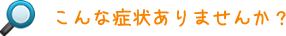 こんな症状ありませんか？